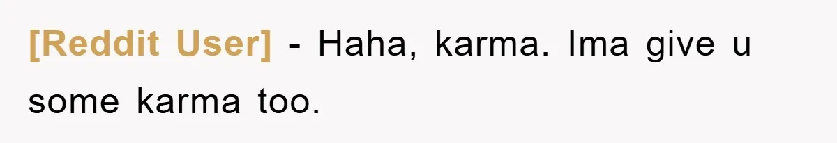 [Reddit User] − Haha, karma. Ima give u some karma too.