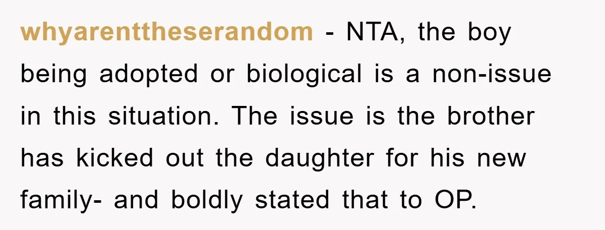 whyarenttheserandom − NTA, the boy being adopted or biological is a non-issue in this situation. The issue is the brother has kicked out the daughter for his new family- and...