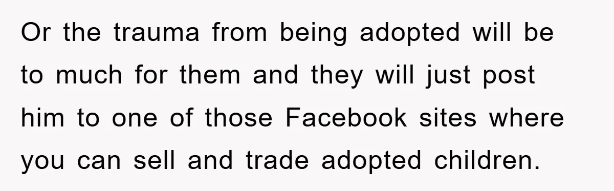 Or the trauma from being adopted will be to much for them and they will just post him to one of those Facebook sites where you can sell and trade...
