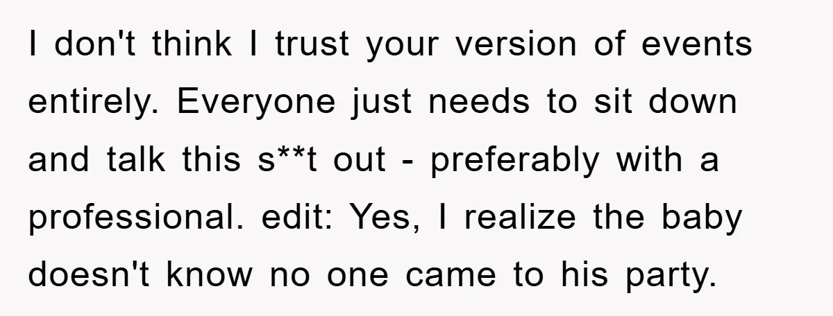 I don't think I trust your version of events entirely. Everyone just needs to sit down and talk this s**t out - preferably with a professional. edit: Yes, I realize...