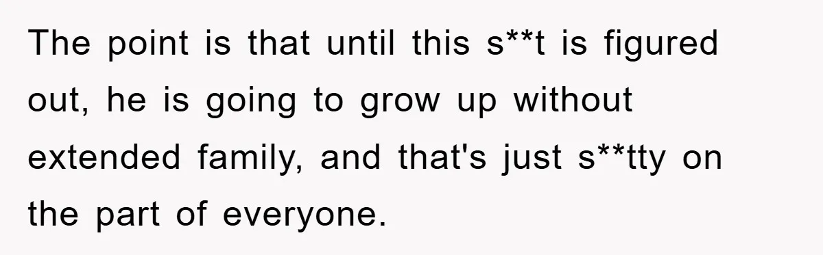 The point is that until this s**t is figured out, he is going to grow up without extended family, and that's just s**tty on the part of everyone.