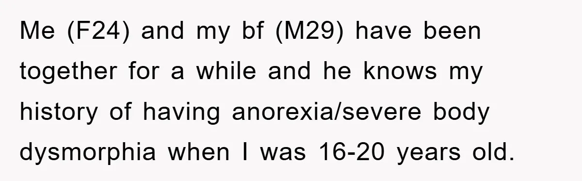 Me (F24) and my bf (M29) have been together for a while and he knows my history of having anorexia/severe body dysmorphia when I was 16-20 years old.