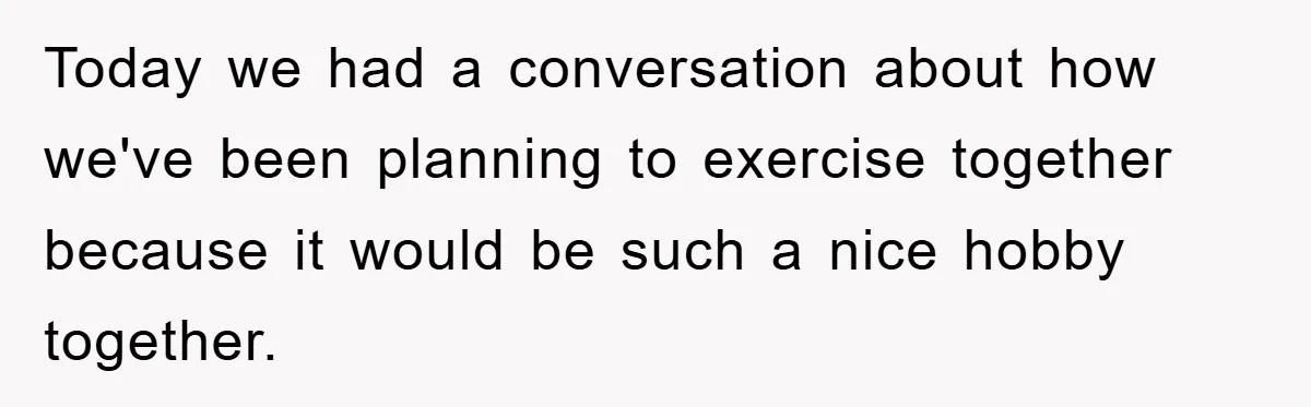 Today we had a conversation about how we've been planning to exercise together because it would be such a nice hobby together.