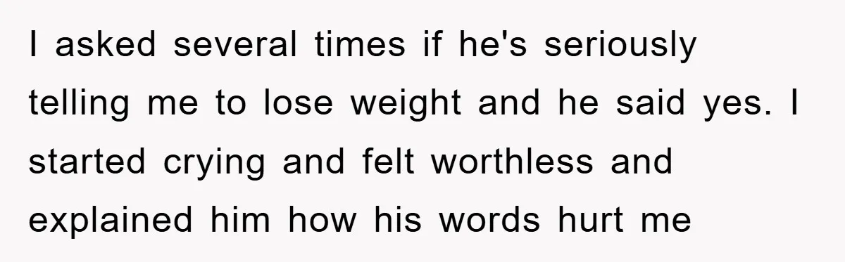 I asked several times if he's seriously telling me to lose weight and he said yes. I started crying and felt worthless and explained him how his words hurt me