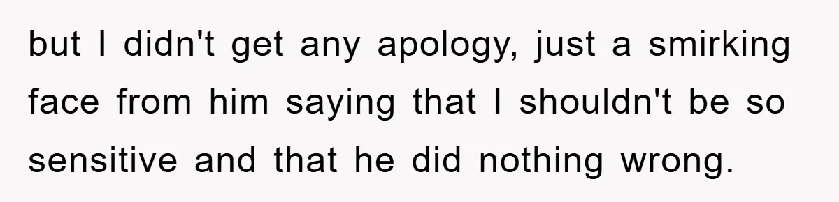 but I didn't get any apology, just a smirking face from him saying that I shouldn't be so sensitive and that he did nothing wrong.