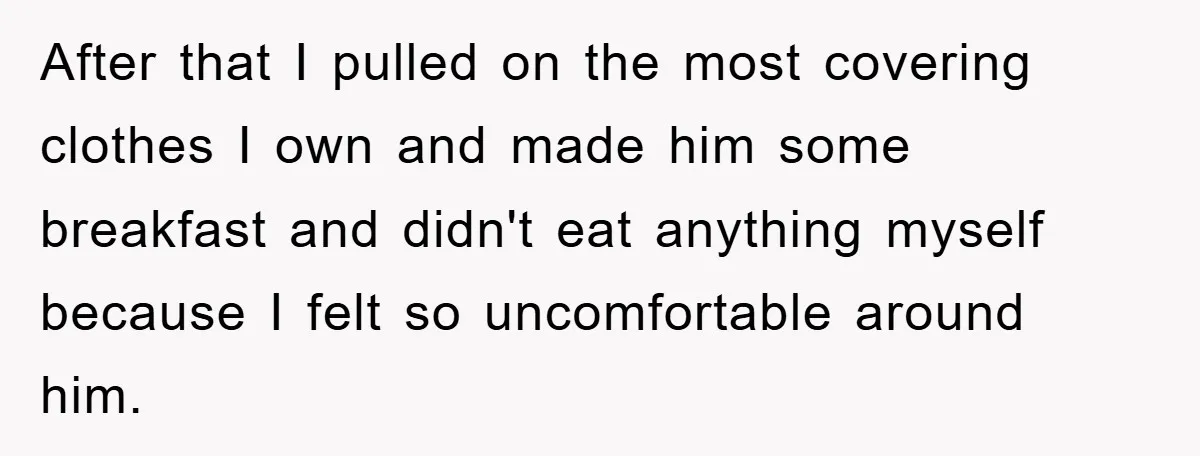 After that I pulled on the most covering clothes I own and made him some breakfast and didn't eat anything myself because I felt so uncomfortable around him.