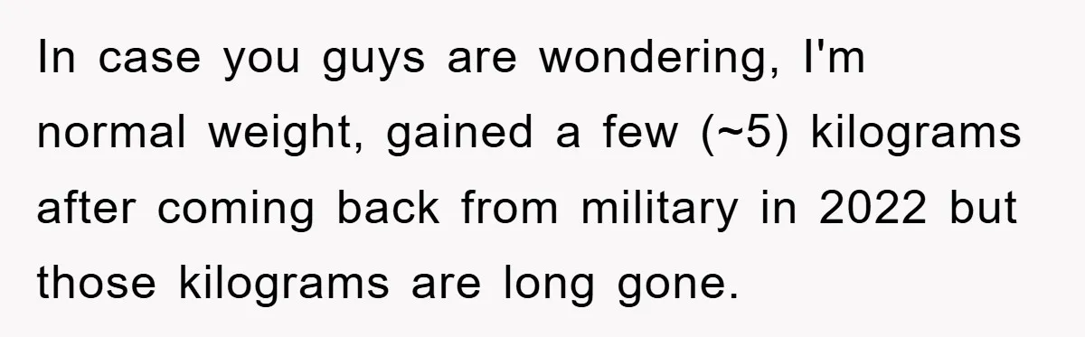 In case you guys are wondering, I'm normal weight, gained a few (~5) kilograms after coming back from military in 2022 but those kilograms are long gone.