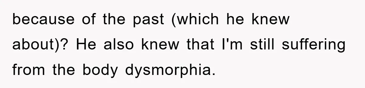 because of the past (which he knew about)? He also knew that I'm still suffering from the body dysmorphia.
