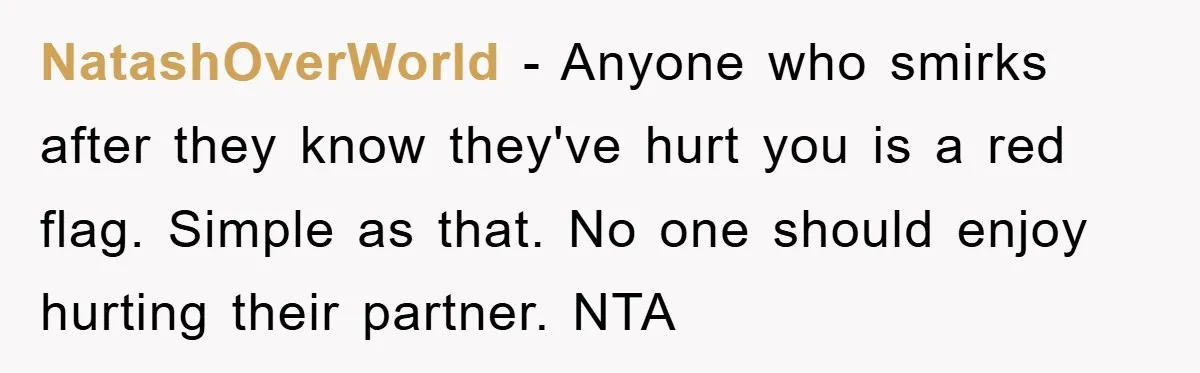 NatashOverWorld − Anyone who smirks after they know they've hurt you is a red flag. Simple as that. No one should enjoy hurting their partner. NTA