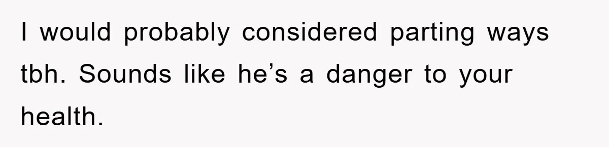 I would probably considered parting ways tbh. Sounds like he’s a danger to your health.