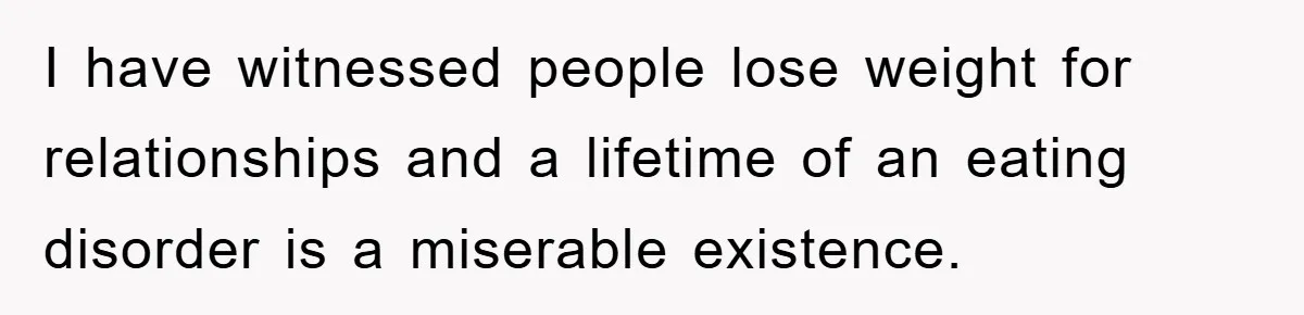 I have witnessed people lose weight for relationships and a lifetime of an eating disorder is a miserable existence.