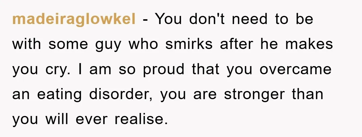 madeiraglowkel − You don't need to be with some guy who smirks after he makes you cry. I am so proud that you overcame an eating disorder, you are stronger...
