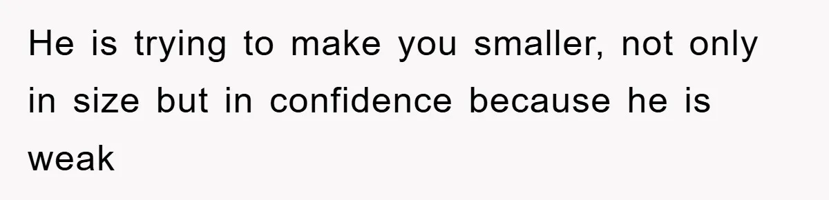 He is trying to make you smaller, not only in size but in confidence because he is weak