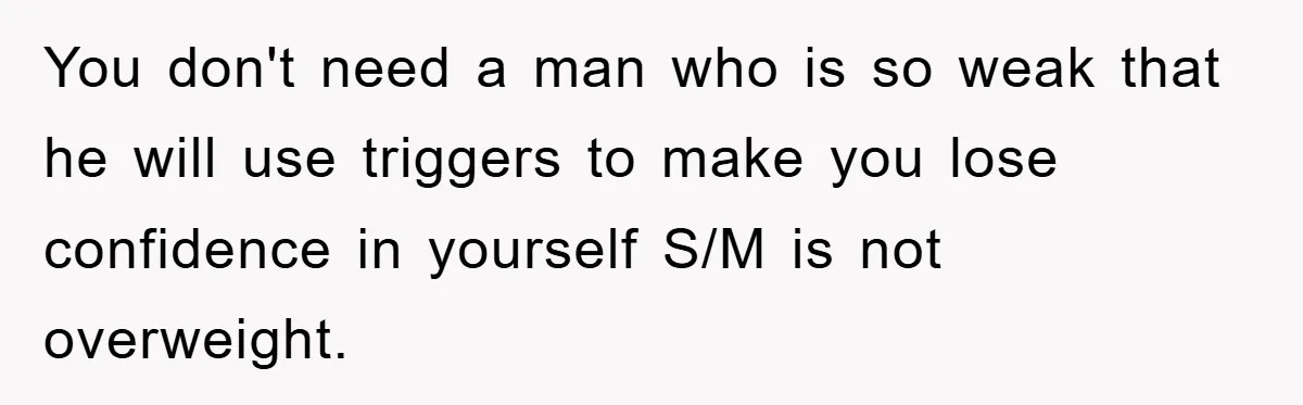 You don't need a man who is so weak that he will use triggers to make you lose confidence in yourself S/M is not overweight.