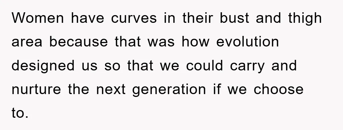 Women have curves in their bust and thigh area because that was how evolution designed us so that we could carry and nurture the next generation if we choose to.