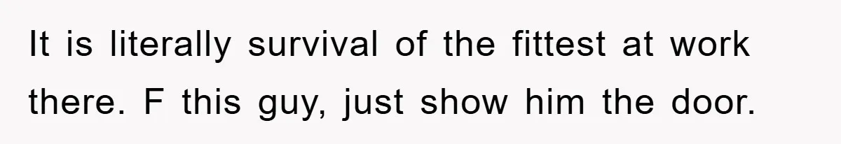 It is literally survival of the fittest at work there. F this guy, just show him the door.
