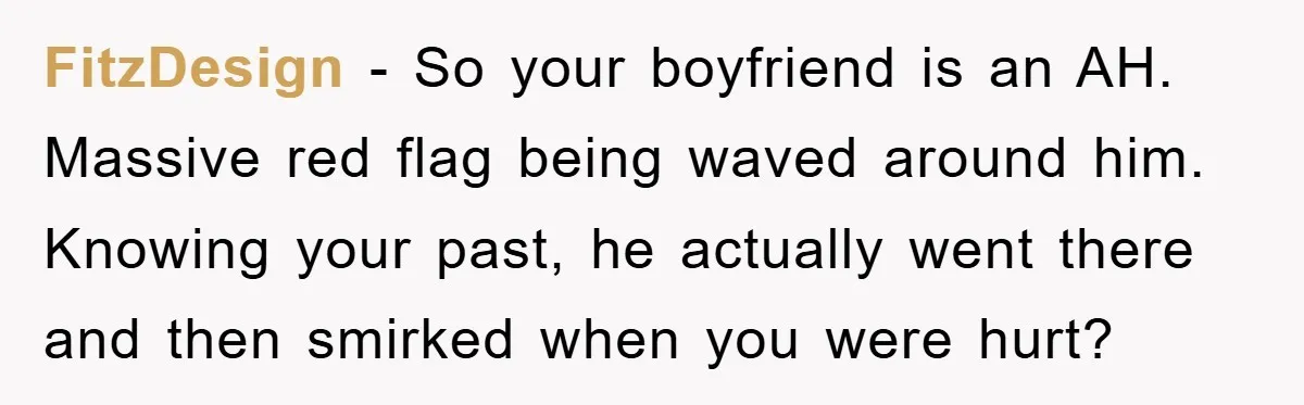 FitzDesign − So your boyfriend is an AH. Massive red flag being waved around him. Knowing your past, he actually went there and then smirked when you were hurt?