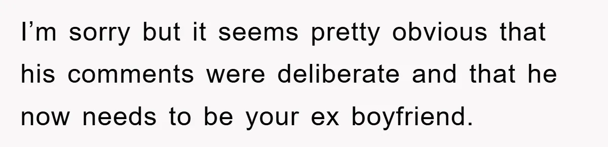 I’m sorry but it seems pretty obvious that his comments were deliberate and that he now needs to be your ex boyfriend.