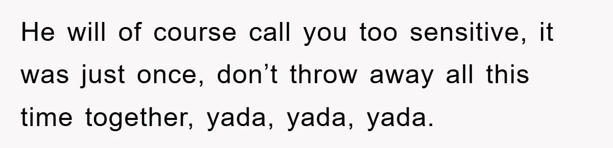 He will of course call you too sensitive, it was just once, don’t throw away all this time together, yada, yada, yada.