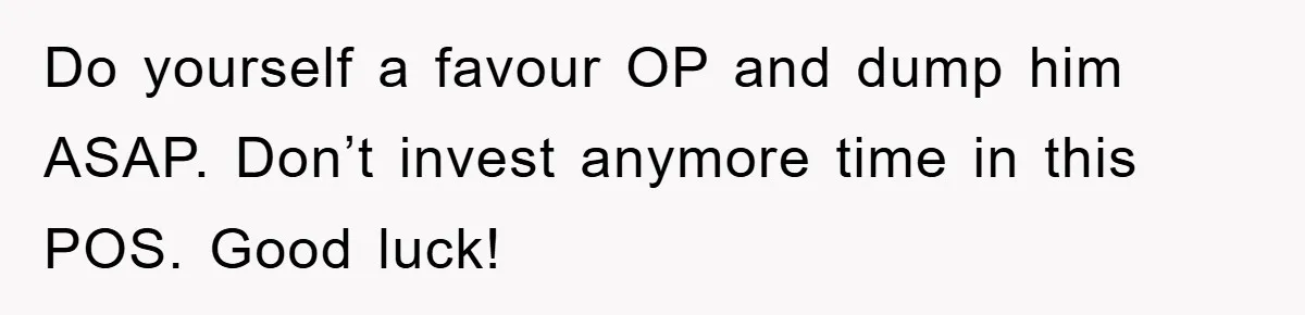 Do yourself a favour OP and dump him ASAP. Don’t invest anymore time in this POS. Good luck!