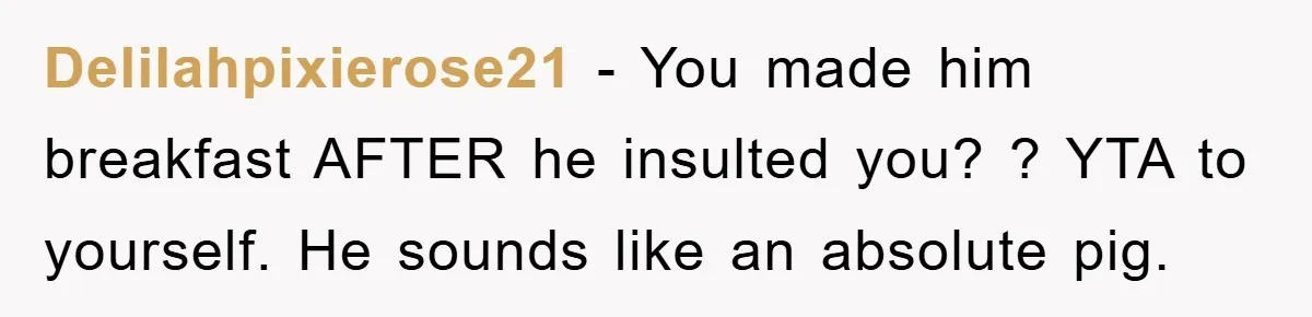 Delilahpixierose21 − You made him breakfast AFTER he insulted you? ? YTA to yourself. He sounds like an absolute pig.