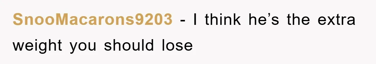 SnooMacarons9203 − I think he’s the extra weight you should lose