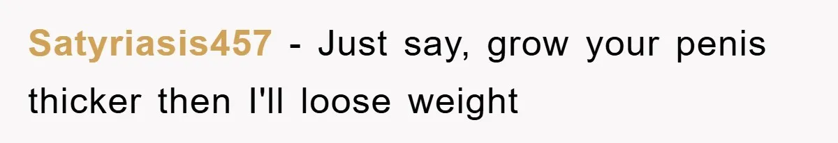 Satyriasis457 − Just say, grow your penis thicker then I'll loose weight