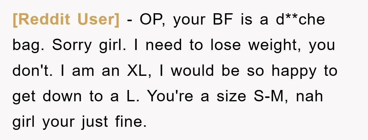 [Reddit User] − OP, your BF is a d**che bag. Sorry girl. I need to lose weight, you don't. I am an XL, I would be so happy to get...