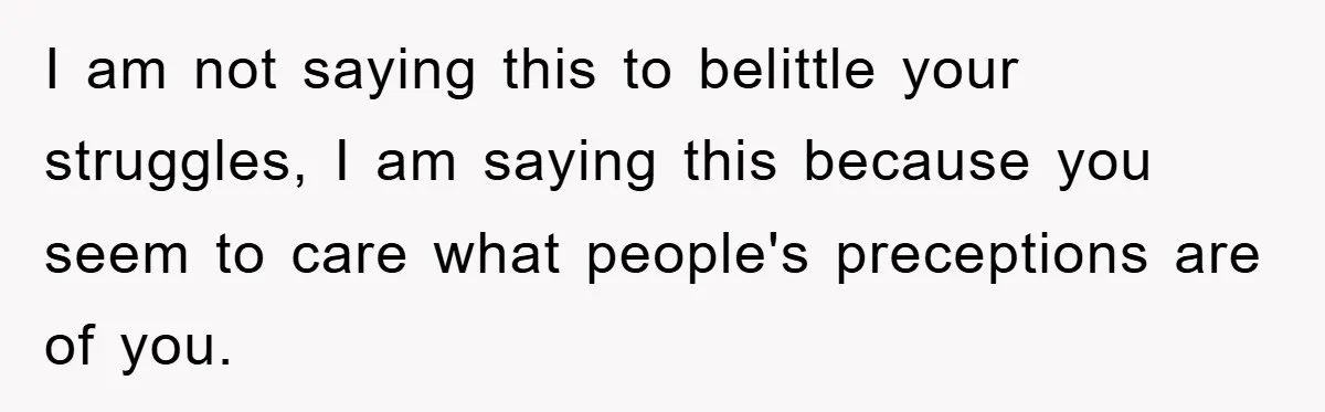 I am not saying this to belittle your struggles, I am saying this because you seem to care what people's preceptions are of you.