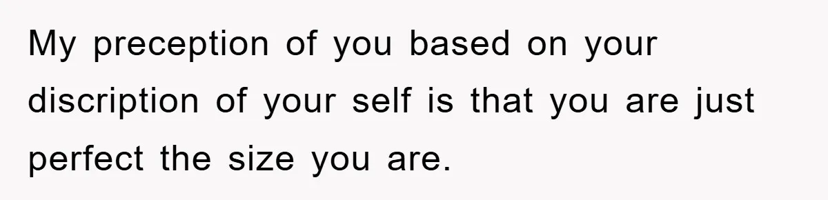 My preception of you based on your discription of your self is that you are just perfect the size you are.