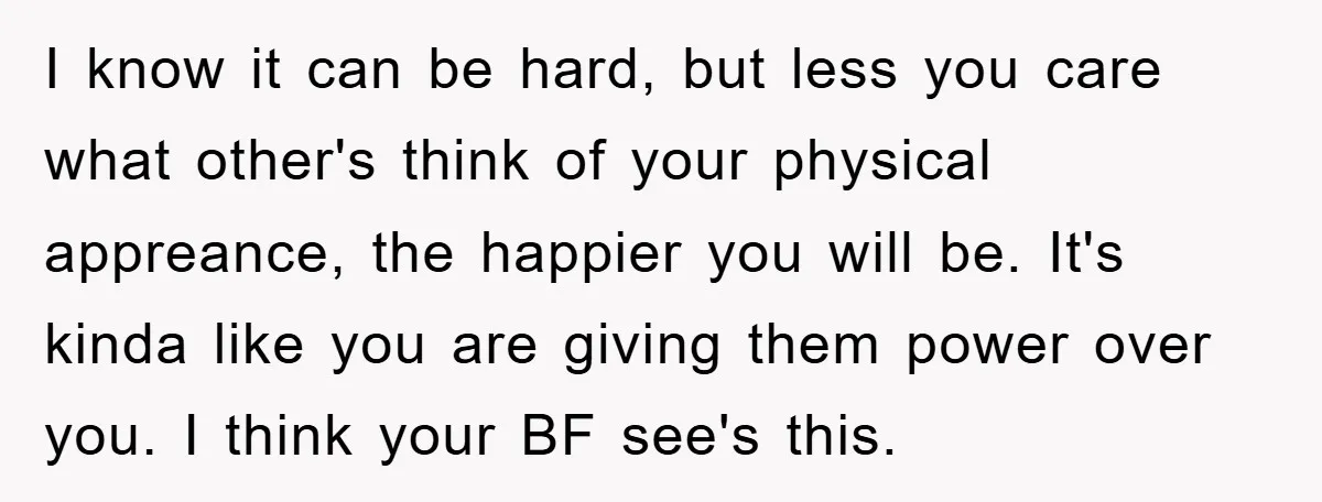 I know it can be hard, but less you care what other's think of your physical appreance, the happier you will be. It's kinda like you are giving them power...