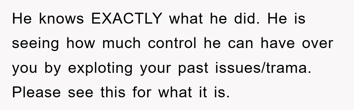He knows EXACTLY what he did. He is seeing how much control he can have over you by exploting your past issues/trama. Please see this for what it is.