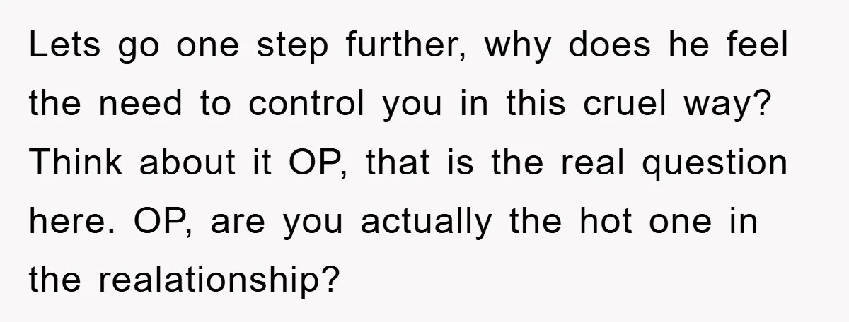 Lets go one step further, why does he feel the need to control you in this cruel way? Think about it OP, that is the real question here. OP, are...