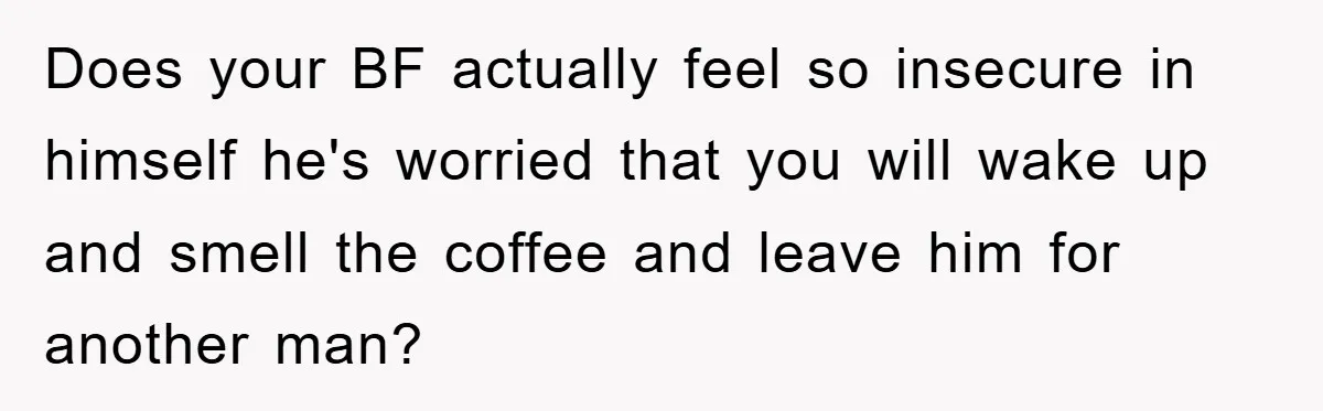 Does your BF actually feel so insecure in himself he's worried that you will wake up and smell the coffee and leave him for another man?