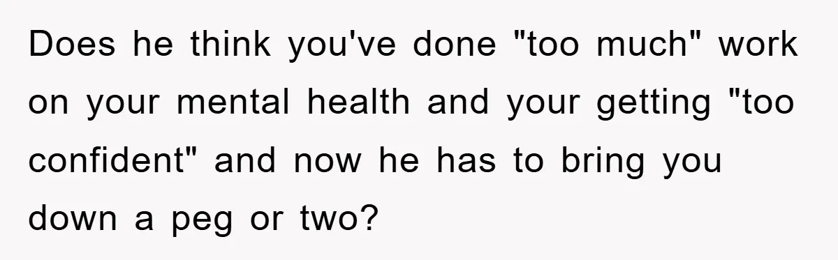 Does he think you've done "too much" work on your mental health and your getting "too confident" and now he has to bring you down a peg or two?