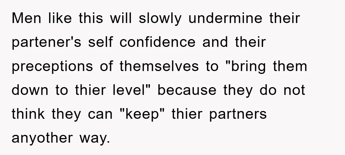 Men like this will slowly undermine their partener's self confidence and their preceptions of themselves to "bring them down to thier level" because they do not think they can "keep"...