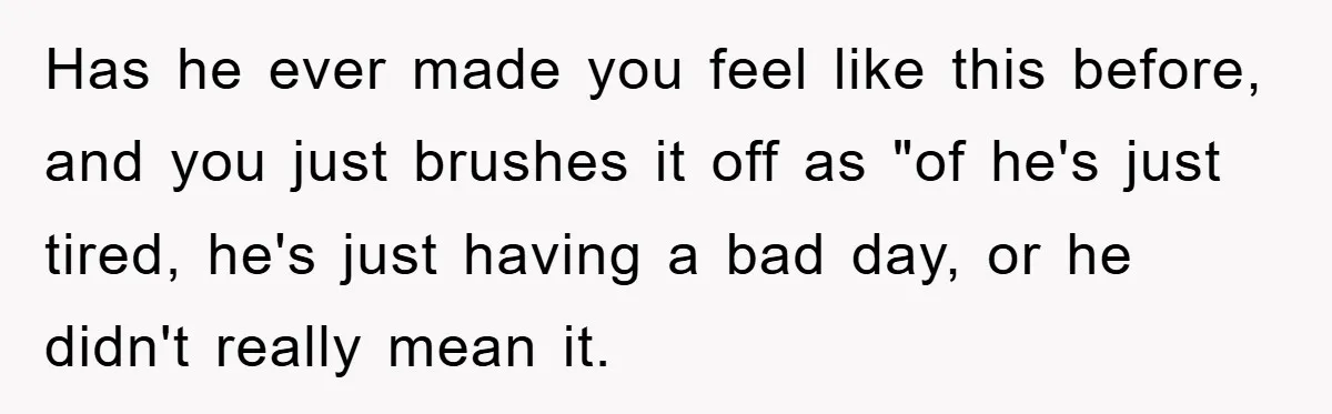 Has he ever made you feel like this before, and you just brushes it off as "of he's just tired, he's just having a bad day, or he didn't really...