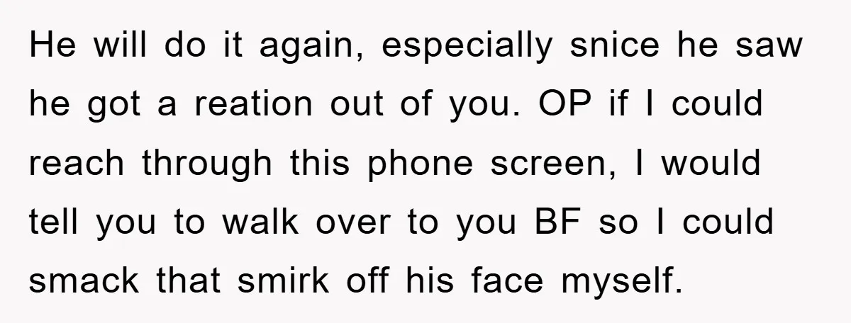 He will do it again, especially snice he saw he got a reation out of you. OP if I could reach through this phone screen, I would tell you to...