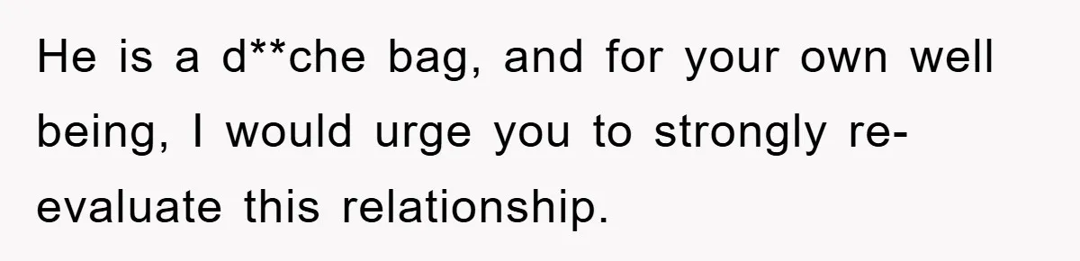 He is a d**che bag, and for your own well being, I would urge you to strongly re-evaluate this relationship.