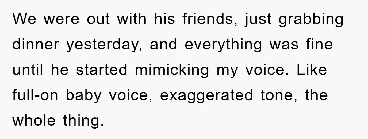We were out with his friends, just grabbing dinner yesterday, and everything was fine until he started mimicking my voice. Like full-on baby voice, exaggerated tone, the whole thing.