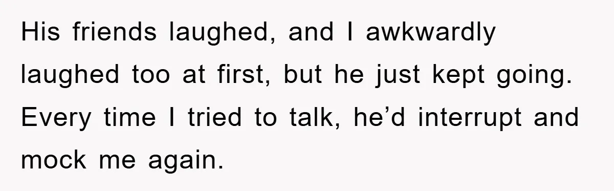 His friends laughed, and I awkwardly laughed too at first, but he just kept going. Every time I tried to talk, he’d interrupt and mock me again.