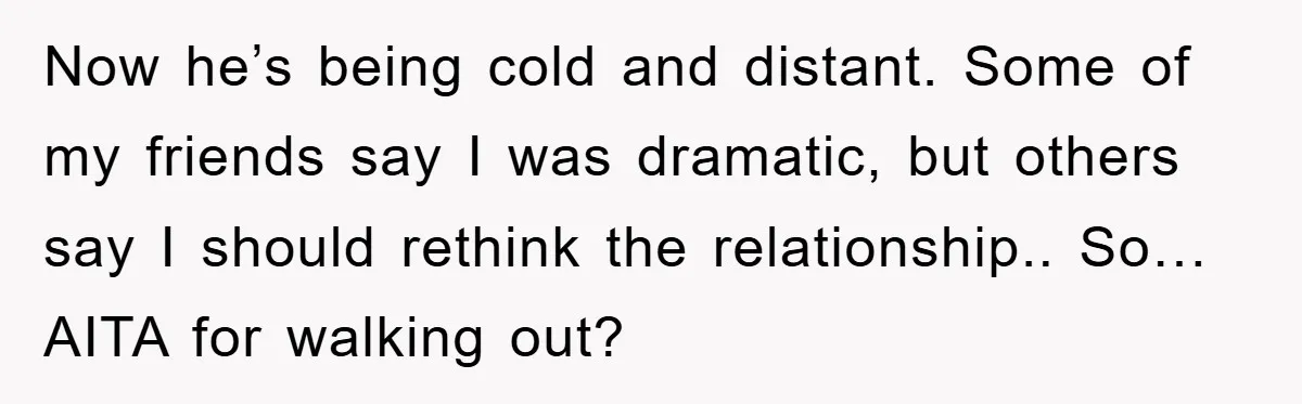 Now he’s being cold and distant. Some of my friends say I was dramatic, but others say I should rethink the relationship.. So… AITA for walking out?