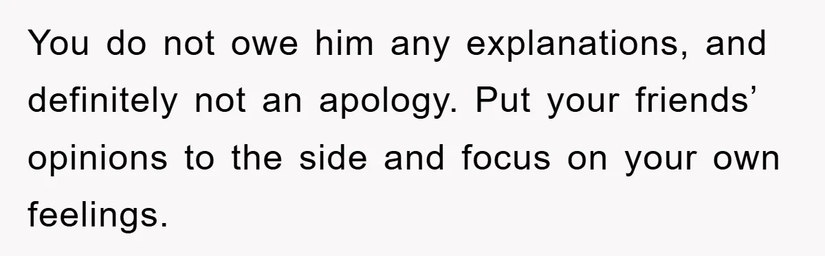 You do not owe him any explanations, and definitely not an apology. Put your friends’ opinions to the side and focus on your own feelings.