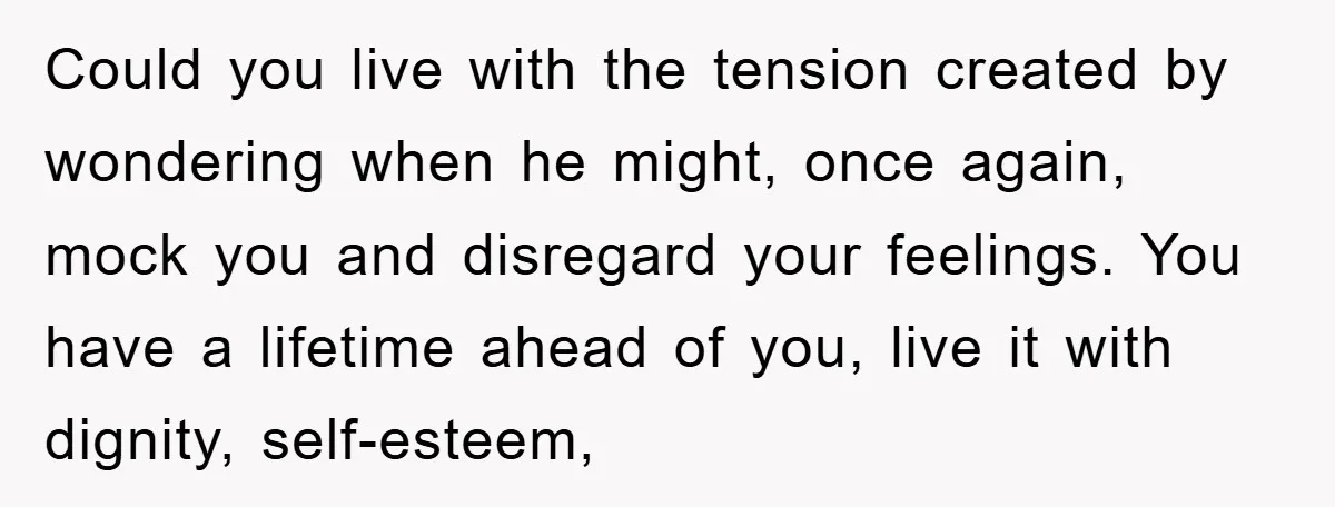 Could you live with the tension created by wondering when he might, once again, mock you and disregard your feelings. You have a lifetime ahead of you, live it with...