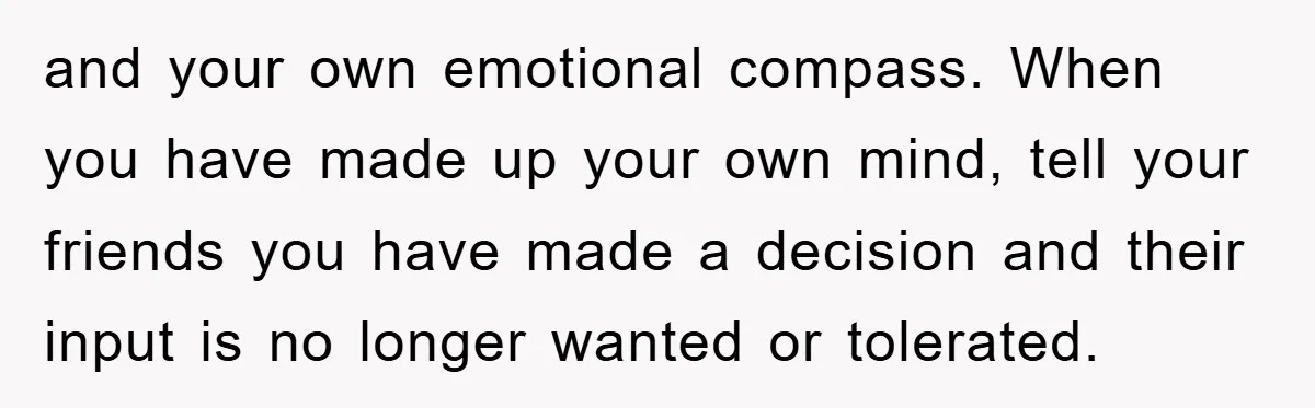 and your own emotional compass. When you have made up your own mind, tell your friends you have made a decision and their input is no longer wanted or tolerated.