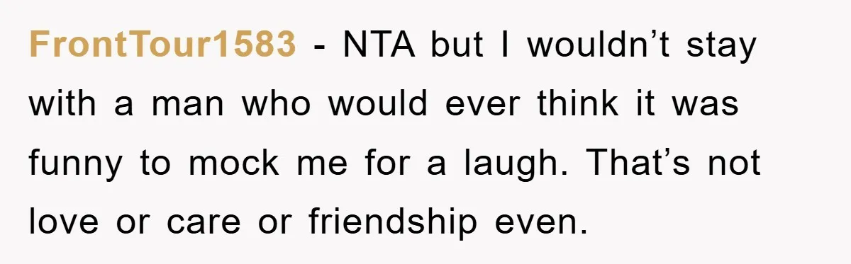 FrontTour1583 − NTA but I wouldn’t stay with a man who would ever think it was funny to mock me for a laugh. That’s not love or care or friendship...