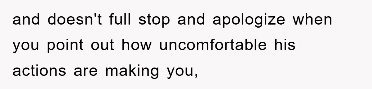 and doesn't full stop and apologize when you point out how uncomfortable his actions are making you,