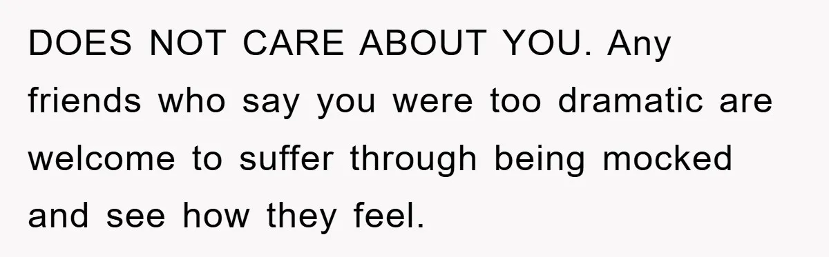 DOES NOT CARE ABOUT YOU. Any friends who say you were too dramatic are welcome to suffer through being mocked and see how they feel.