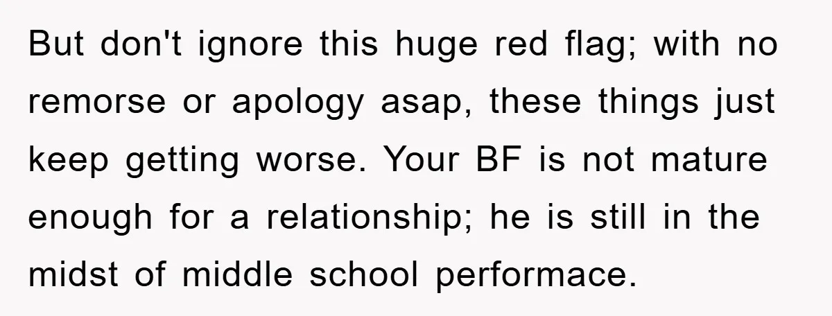 But don't ignore this huge red flag; with no remorse or apology asap, these things just keep getting worse. Your BF is not mature enough for a relationship; he is...