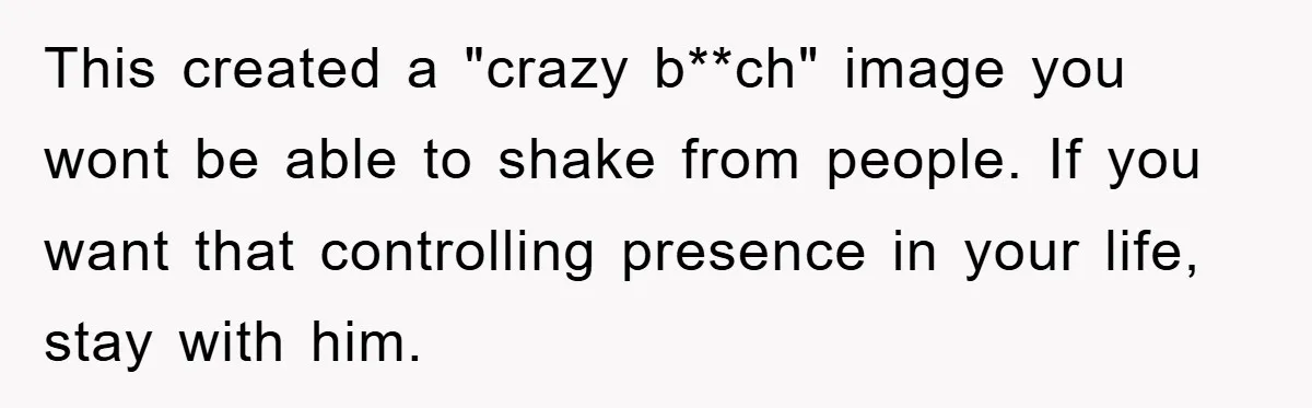 This created a "crazy b**ch" image you wont be able to shake from people. If you want that controlling presence in your life, stay with him.